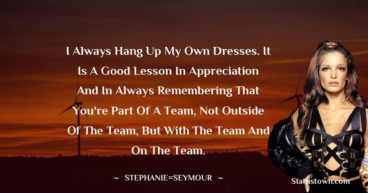 I always hang up my own dresses. It is a good lesson in appreciation and in always remembering that you're part of a team, not outside of the team, but with the team and on the team.