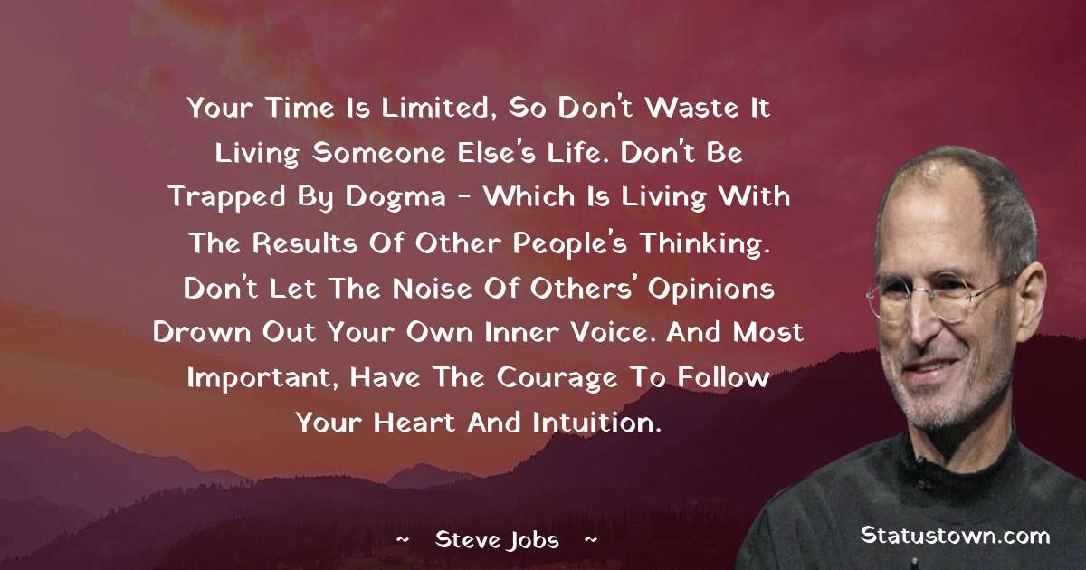 Steve Jobs Quotes - Your time is limited, so don't waste it living someone else's life. Don't be trapped by dogma - which is living with the results of other people's thinking. Don't let the noise of others' opinions drown out your own inner voice. And most important, have the courage to follow your heart and intuition.