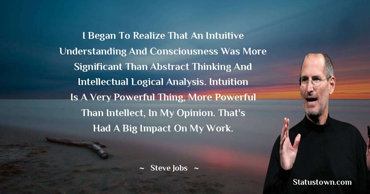 I began to realize that an intuitive understanding and consciousness was more significant than abstract thinking and intellectual logical analysis. Intuition is a very powerful thing, more powerful than intellect, in my opinion. That's had a big impact on my work. - Steve Jobs quotes