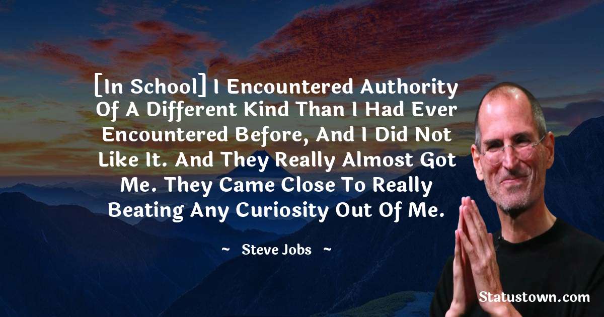 [In school] I encountered authority of a different kind than I had ever encountered before, and I did not like it. And they really almost got me. They came close to really beating any curiosity out of me. - Steve Jobs quotes