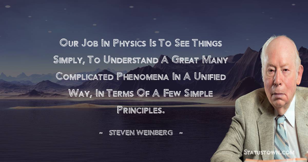 Our job in physics is to see things simply, to understand a great many complicated phenomena in a unified way, in terms of a few simple principles. - Steven Weinberg quotes