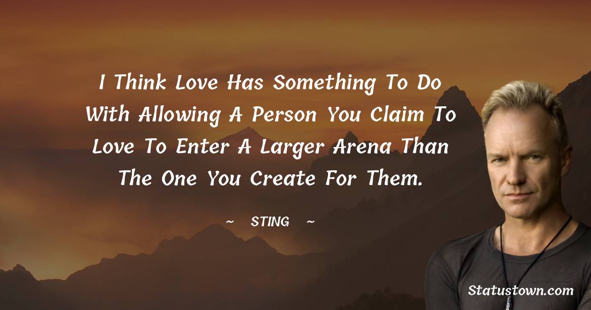 Sting Quotes - I think love has something to do with allowing a person you claim to love to enter a larger arena than the one you create for them.