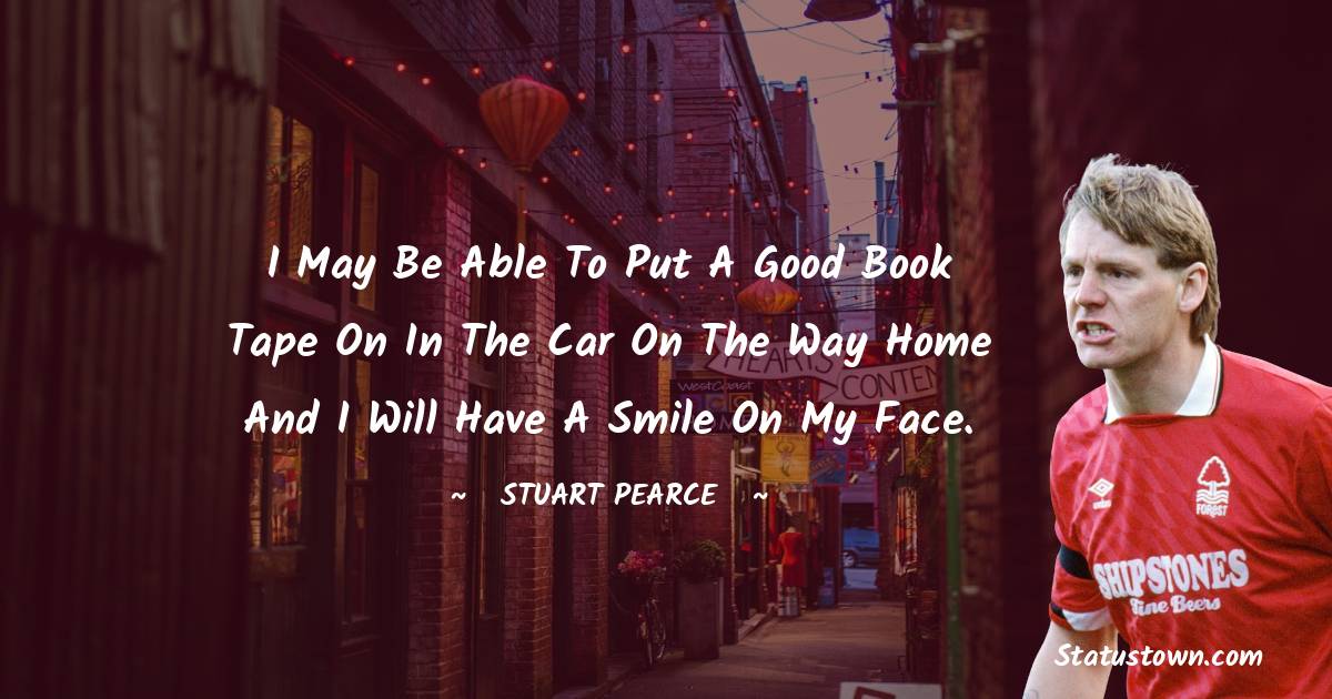 I may be able to put a good book tape on in the car on the way home and I will have a smile on my face. - Stuart Pearce quotes
