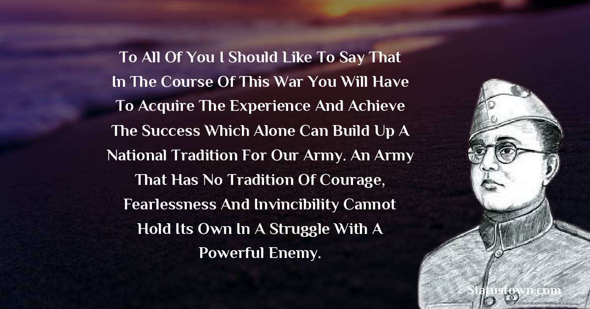 To all of you I should like to say that in the course of this war you will have to acquire the experience and achieve the success which alone can build up a national tradition for our Army. An army that has no tradition of courage, fearlessness and invincibility cannot hold its own in a struggle with a powerful enemy. - Subhas Chandra Bose quotes