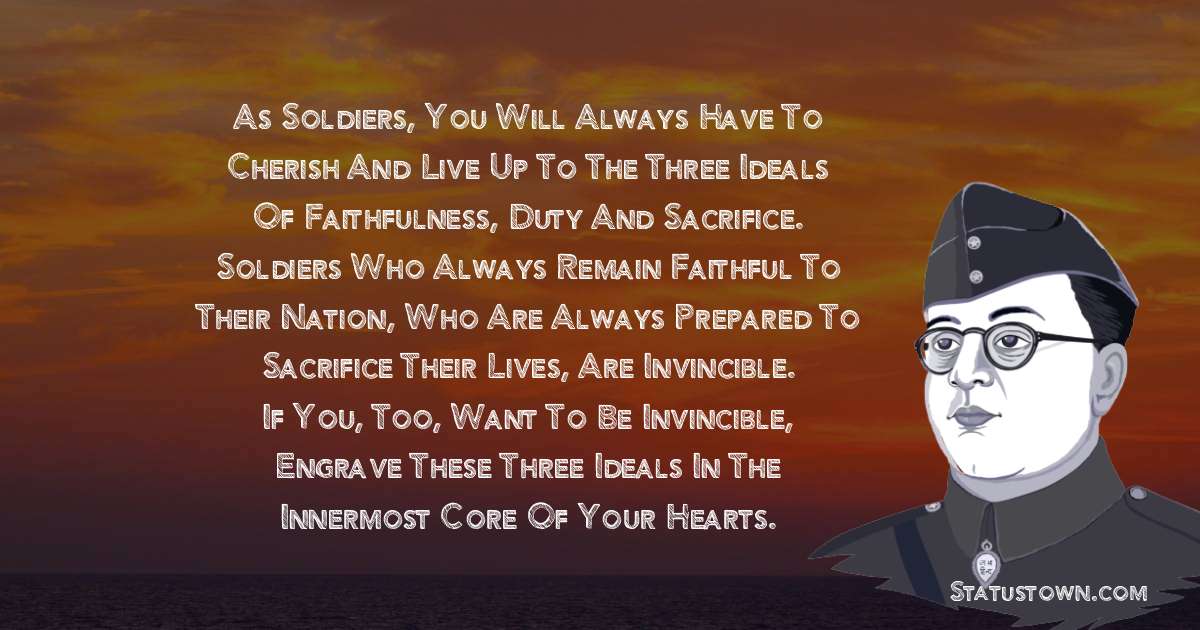 As soldiers, you will always have to cherish and live up to the three ideals of faithfulness, duty and sacrifice. Soldiers who always remain faithful to their nation, who are always prepared to sacrifice their lives, are invincible. If you, too, want to be invincible, engrave these three ideals in the innermost core of your hearts. - Subhas Chandra Bose quotes