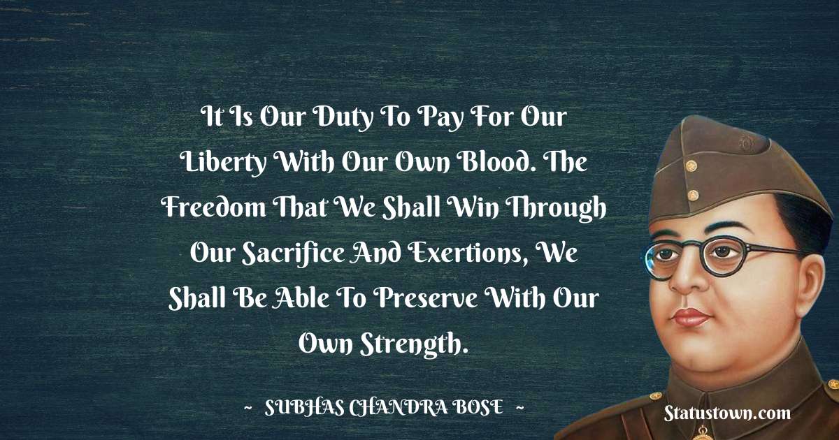Subhas Chandra Bose Quotes - It is our duty to pay for our liberty with our own blood. The freedom that we shall win through our sacrifice and exertions, we shall be able to preserve with our own strength.