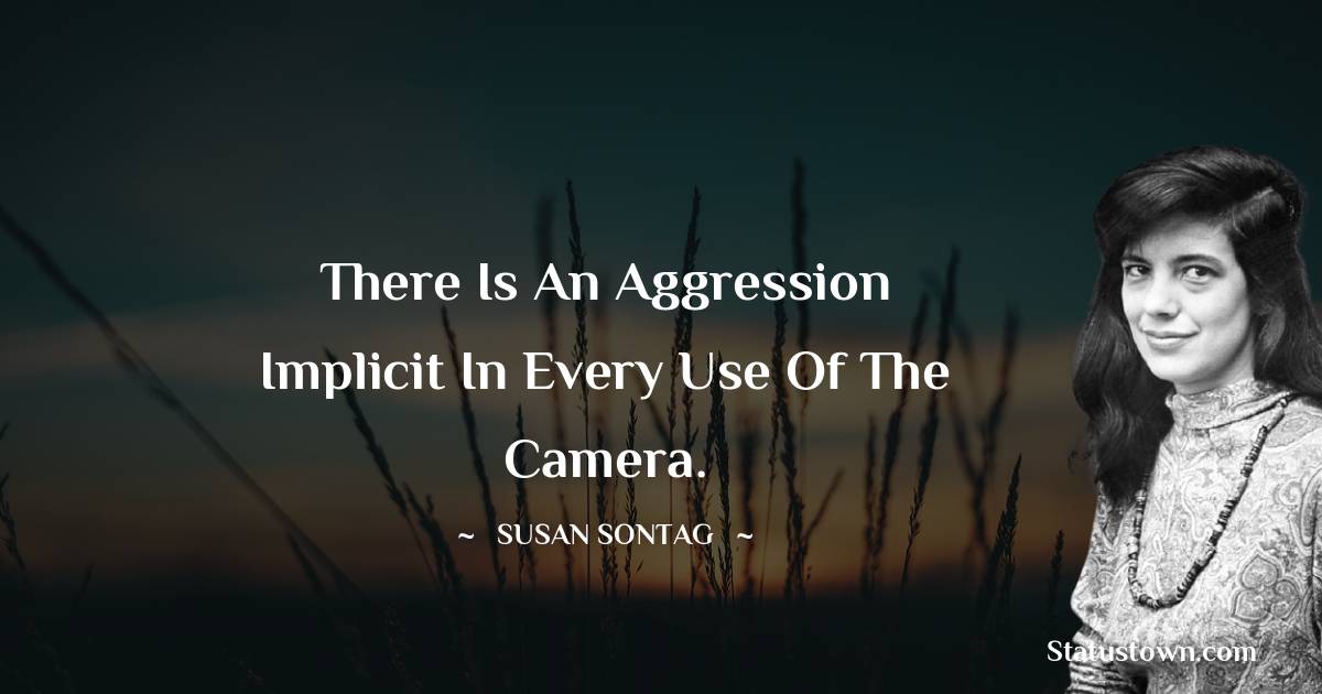 There is an aggression implicit in every use of the camera. - Susan Sontag quotes