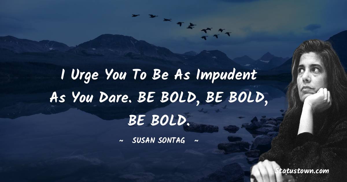I urge you to be as impudent as you dare. BE BOLD, BE BOLD, BE BOLD. - Susan Sontag quotes