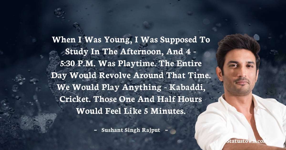 When I was young, I was supposed to study in the afternoon, and 4 - 5:30 P.M. was playtime. The entire day would revolve around that time. We would play anything - kabaddi, cricket. Those one and half hours would feel like 5 minutes. - Sushant Singh Rajput quotes