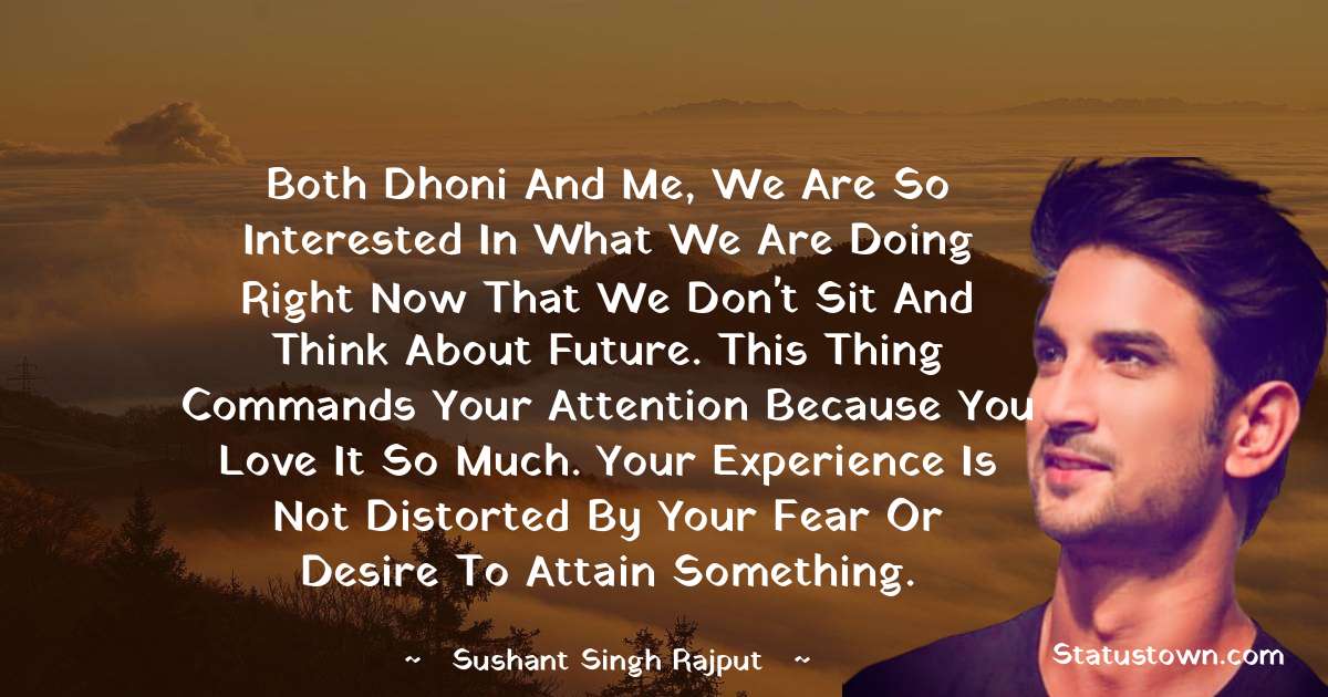 Both Dhoni and me, we are so interested in what we are doing right now that we don't sit and think about future. This thing commands your attention because you love it so much. Your experience is not distorted by your fear or desire to attain something.