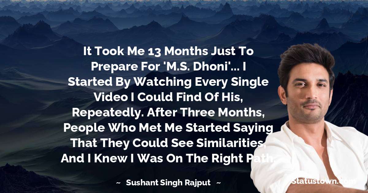 Sushant Singh Rajput Quotes - It took me 13 months just to prepare for 'M.S. Dhoni'... I started by watching every single video I could find of his, repeatedly. After three months, people who met me started saying that they could see similarities, and I knew I was on the right path.