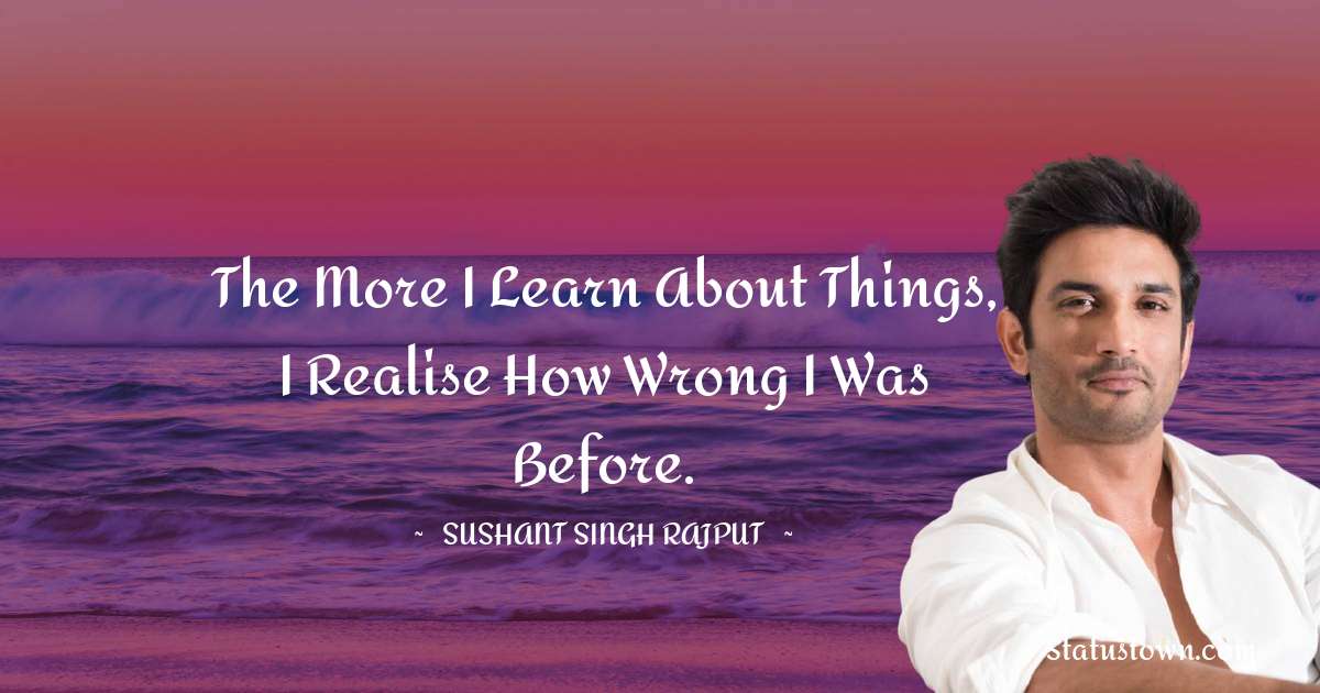 Sushant Singh Rajput Quotes - The more I learn about things, I realise how wrong I was before.
