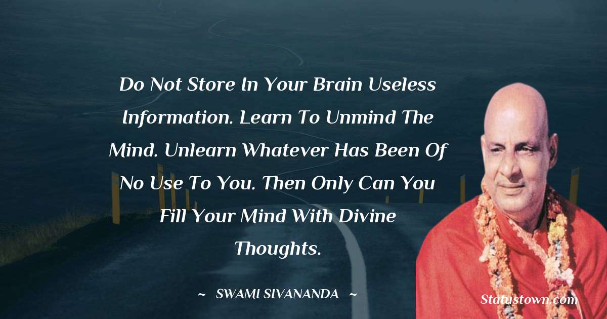 Do not store in your brain useless information. Learn to unmind the mind. Unlearn whatever has been of no use to you. Then only can you fill your mind with divine thoughts.