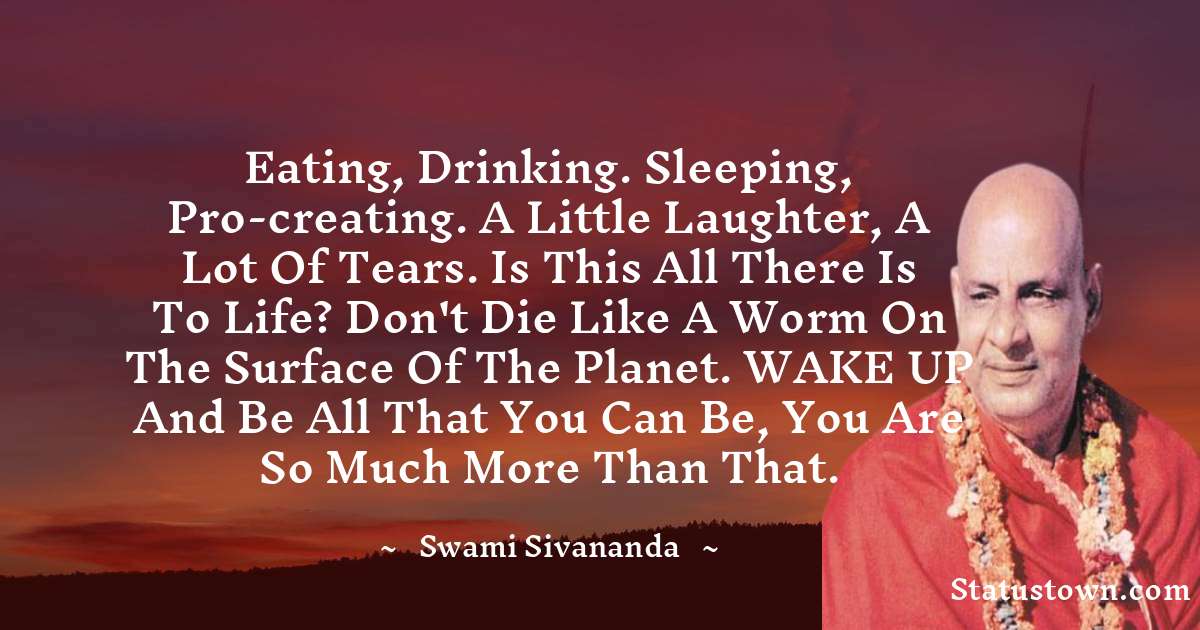 Eating, drinking. sleeping, pro-creating. A little laughter, a lot of tears. Is this all there is to life? Don't die like a worm on the surface of the planet. WAKE UP and be all that you can be, you are so much more than that. - swami sivananda quotes