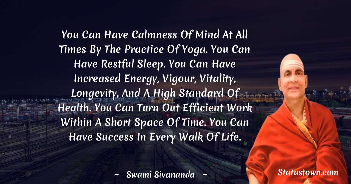 You can have calmness of mind at all times by the practice of yoga. You can have restful sleep. You can have increased energy, vigour, vitality, longevity, and a high standard of health. You can turn out efficient work within a short space of time. You can have success in every walk of life. - swami sivananda quotes