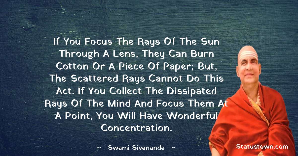 If you focus the rays of the sun through a lens, they can burn cotton or a piece of paper; but, the scattered rays cannot do this act. If you collect the dissipated rays of the mind and focus them at a point, you will have wonderful concentration. - swami sivananda quotes