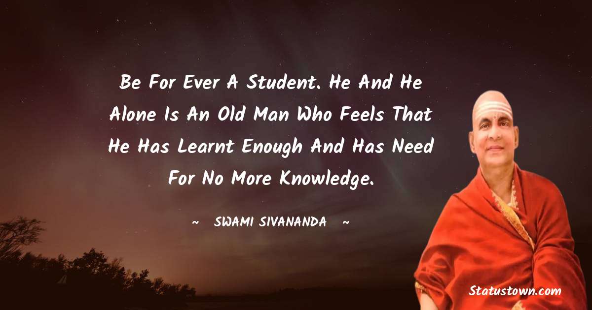 Be for ever a student. He and he alone is an old man who feels that he has learnt enough and has need for no more knowledge. - swami sivananda quotes
