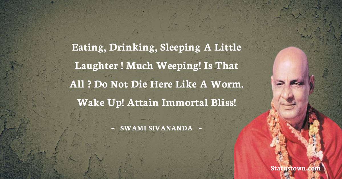 Eating, drinking, sleeping
a little laughter ! much weeping!
Is that all ? Do not die here like a worm.
Wake up! Attain immortal bliss! - swami sivananda quotes