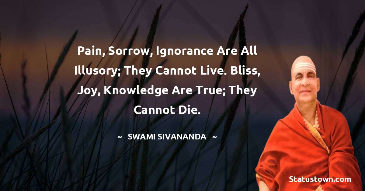 Pain, sorrow, ignorance are all illusory; they cannot live. Bliss, joy, knowledge are true; they cannot die. - swami sivananda quotes
