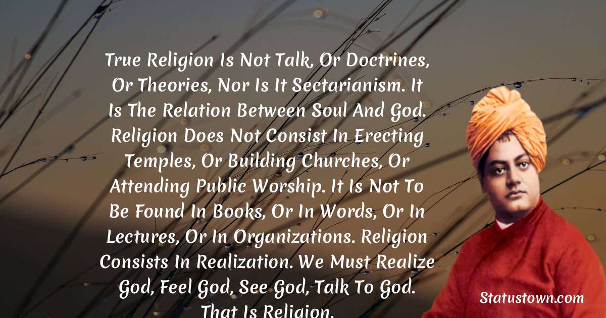True religion is not talk, or doctrines, or theories, nor is it sectarianism. It is the relation between soul and God. Religion does not consist in erecting temples, or building churches, or attending public worship. It is not to be found in books, or in words, or in lectures, or in organizations. Religion consists in realization. We must realize God, feel God, see God, talk to God. That is religion. - Swami Vivekananda quotes