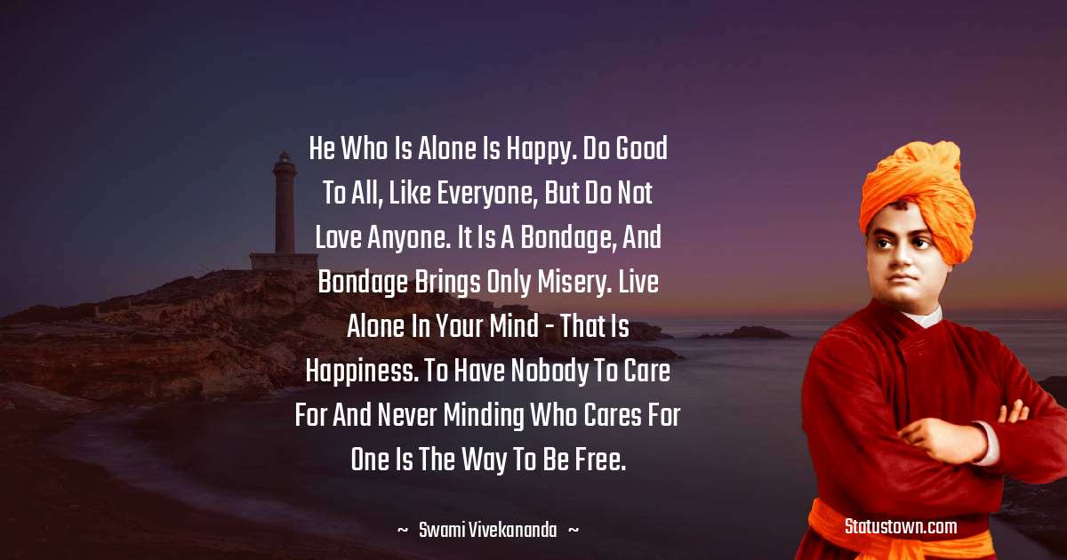 He who is alone is happy. Do good to all, like everyone, but do not love anyone. It is a bondage, and bondage brings only misery. Live alone in your mind - that is happiness. To have nobody to care for and never minding who cares for one is the way to be free. - Swami Vivekananda quotes