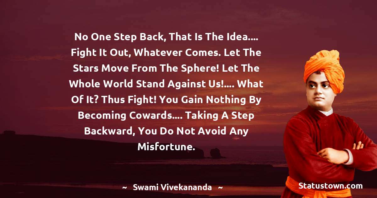 Swami Vivekananda Quotes - No one step back, that is the idea.... Fight it out, whatever comes. Let the stars move from the sphere! Let the whole world stand against us!.... What of it? Thus fight! You gain nothing by becoming cowards.... Taking a step backward, you do not avoid any misfortune.