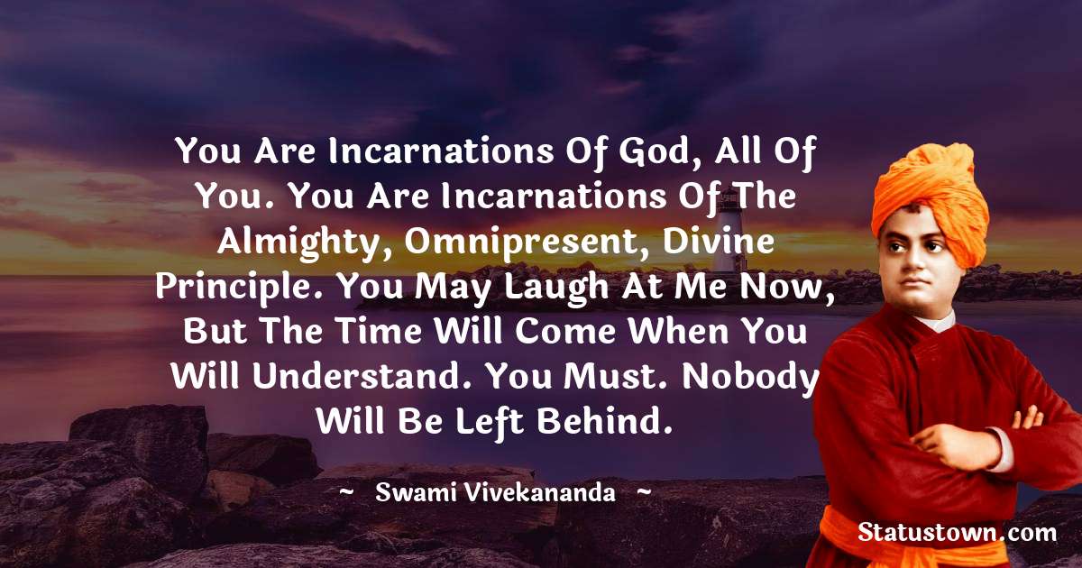 Swami Vivekananda Quotes - You are incarnations of God, all of you. You are incarnations of the Almighty, Omnipresent, Divine Principle. You may laugh at me now, but the time will come when you will understand. You must. Nobody will be left behind.