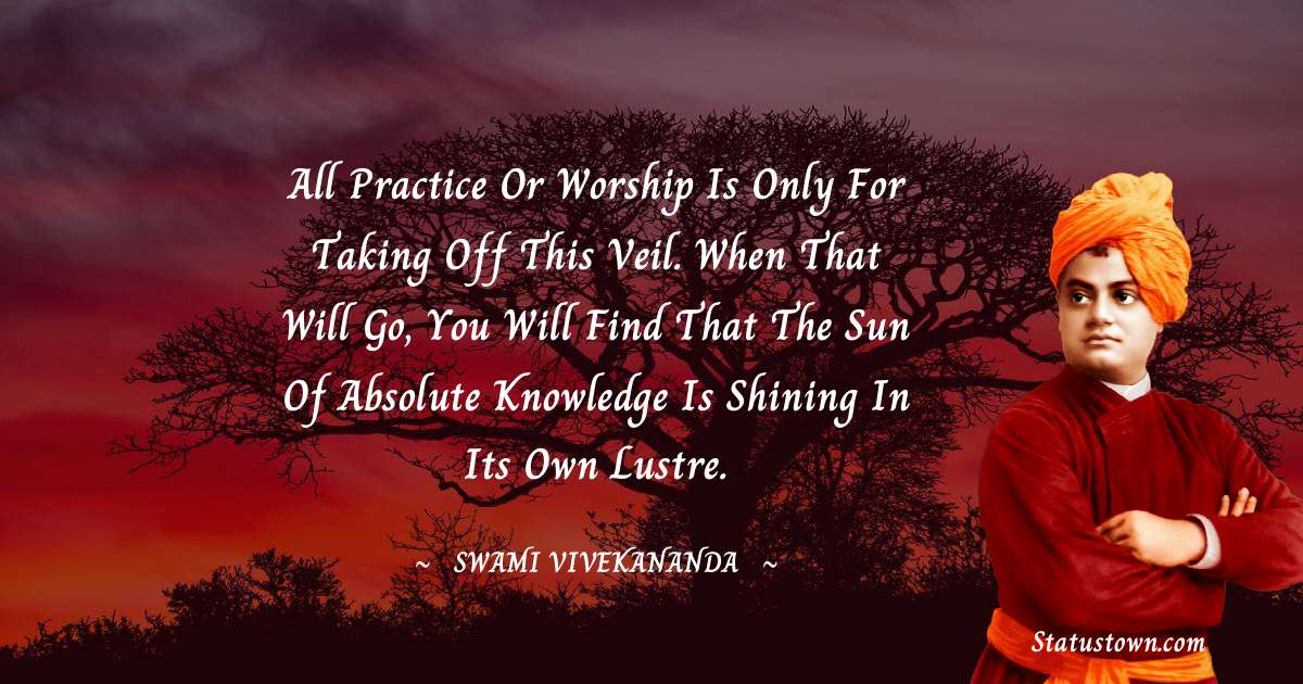 Swami Vivekananda Quotes - All practice or worship is only for taking off this veil. When that will go, you will find that the Sun of Absolute Knowledge is shining in Its own lustre.