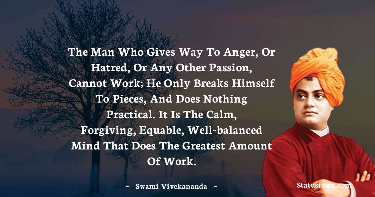 The man who gives way to anger, or hatred, or any other passion, cannot work; he only breaks himself to pieces, and does nothing practical. It is the calm, forgiving, equable, well-balanced mind that does the greatest amount of work.