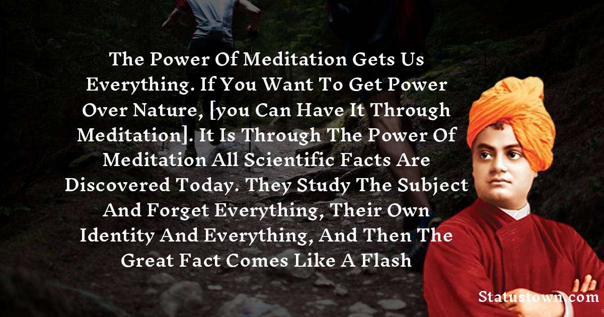 The power of meditation gets us everything. If you want to get power over nature, [you can have it through meditation]. It is through the power of meditation all scientific facts are discovered today. They study the subject and forget everything, their own identity and everything, and then the great fact comes like a flash - Swami Vivekananda quotes