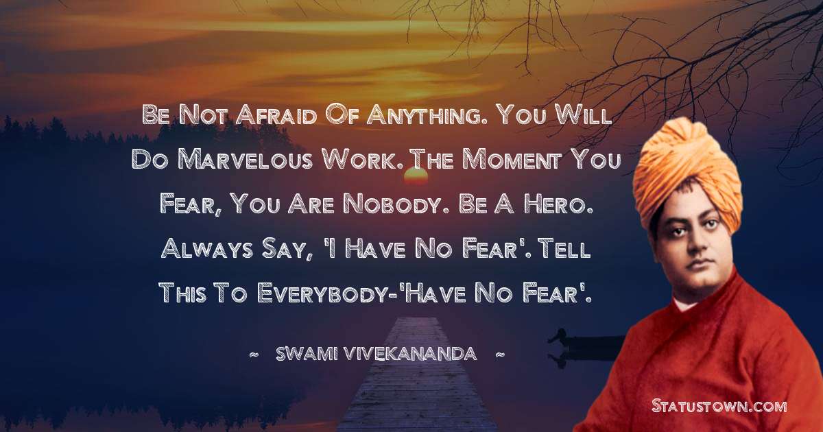 Be not afraid of anything. You will do marvelous work. The moment you fear, you are nobody. Be a hero. Always say, 'I have no fear'. Tell this to everybody-'Have no fear'. - Swami Vivekananda quotes