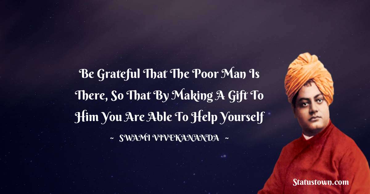 Swami Vivekananda Quotes - Be grateful that the poor man is there, so that by making a gift to him you are able to help yourself