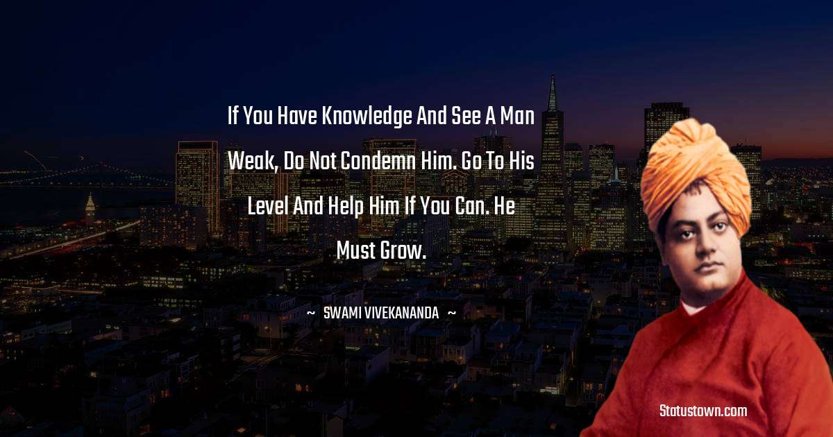If you have knowledge and see a man weak, do not condemn him. Go to his level and help him if you can. He must grow. - Swami Vivekananda quotes