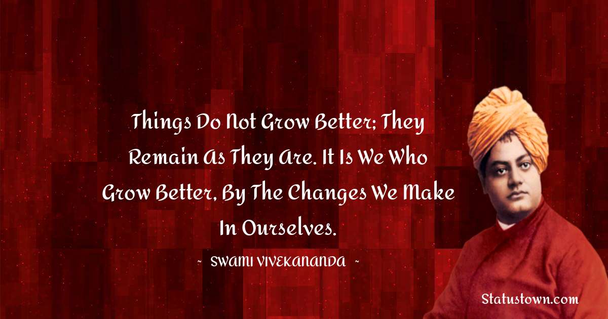 Swami Vivekananda Quotes - Things do not grow better; they remain as they are. It is we who grow better, by the changes we make in ourselves.