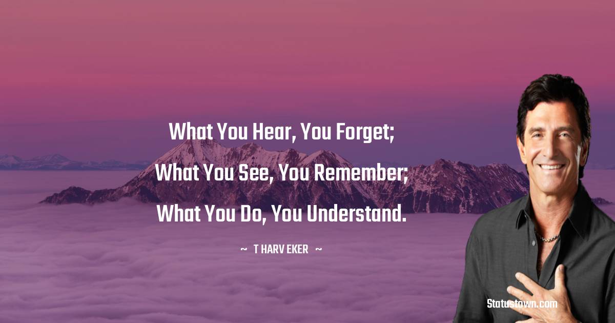 What you hear, you forget; what you see, you remember; what you do, you understand. - T. Harv Eker quotes