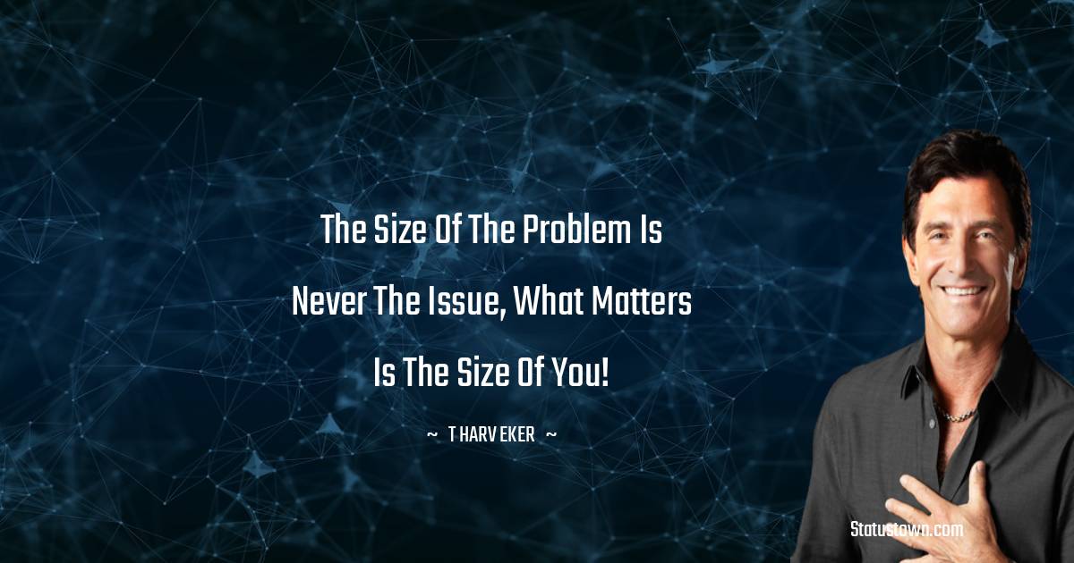 The size of the problem is never the issue, what matters is the size of you! - T. Harv Eker quotes