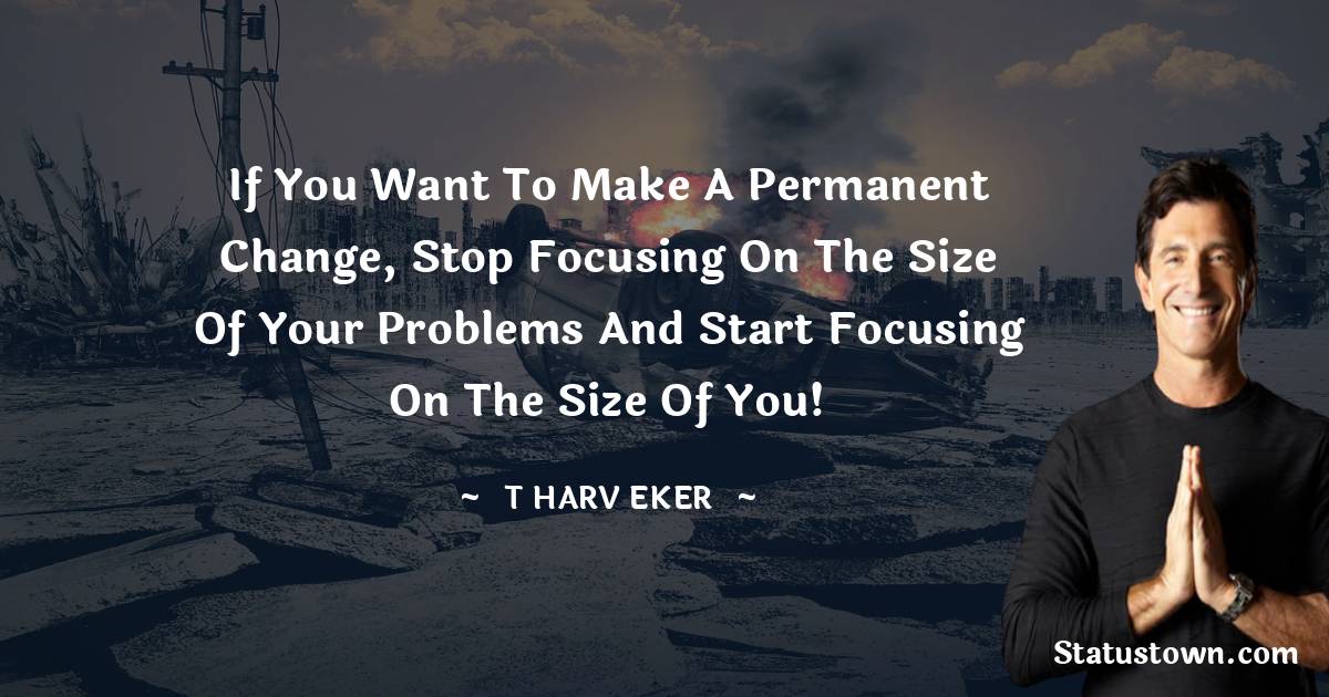 If you want to make a permanent change, stop focusing on the size of your problems and start focusing on the size of you! - T. Harv Eker quotes