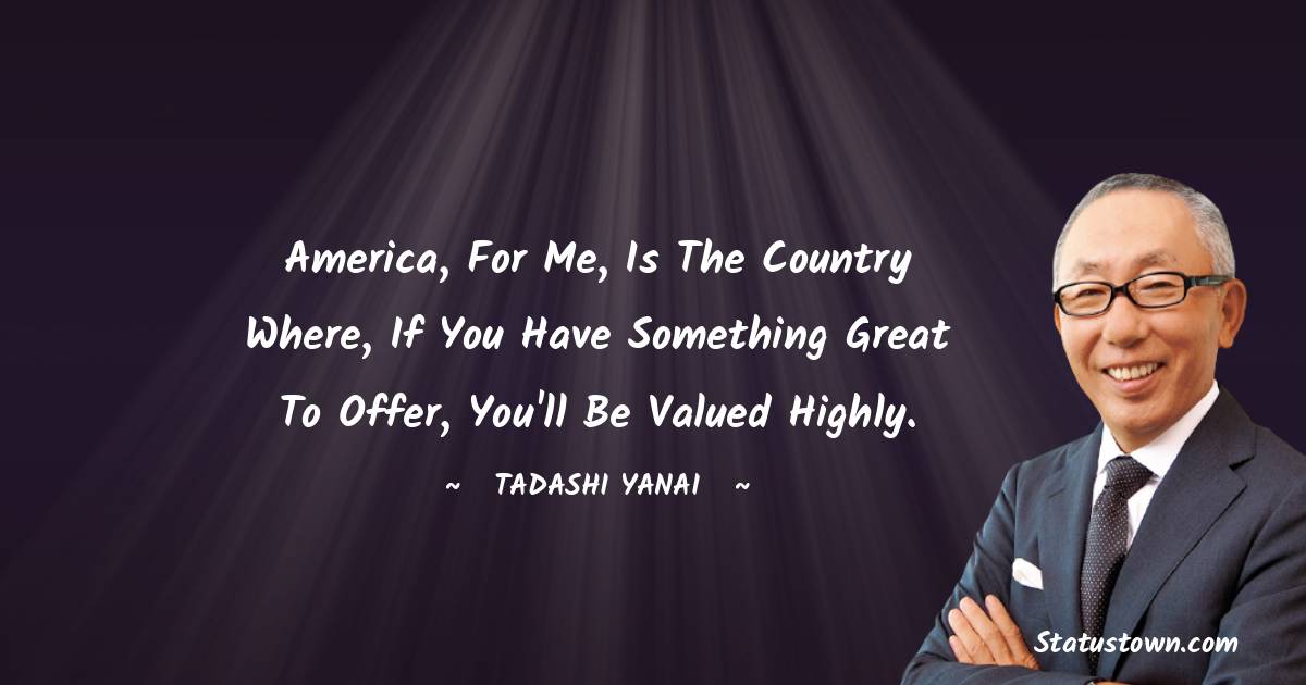 Tadashi Yanai Quotes - America, for me, is the country where, if you have something great to offer, you'll be valued highly.