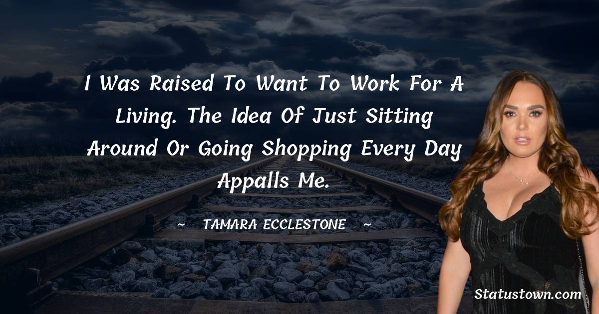 I was raised to want to work for a living. The idea of just sitting around or going shopping every day appalls me. - Tamara Ecclestone quotes