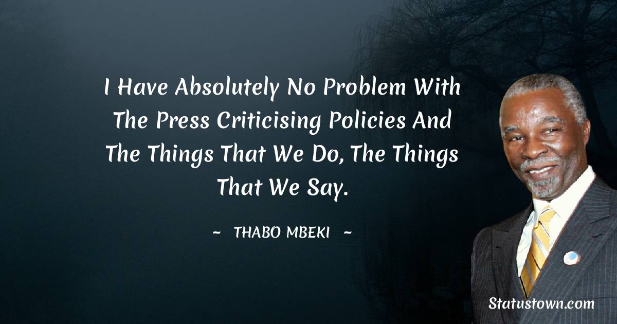 I have absolutely no problem with the press criticising policies and the things that we do, the things that we say. - Thabo Mbeki quotes