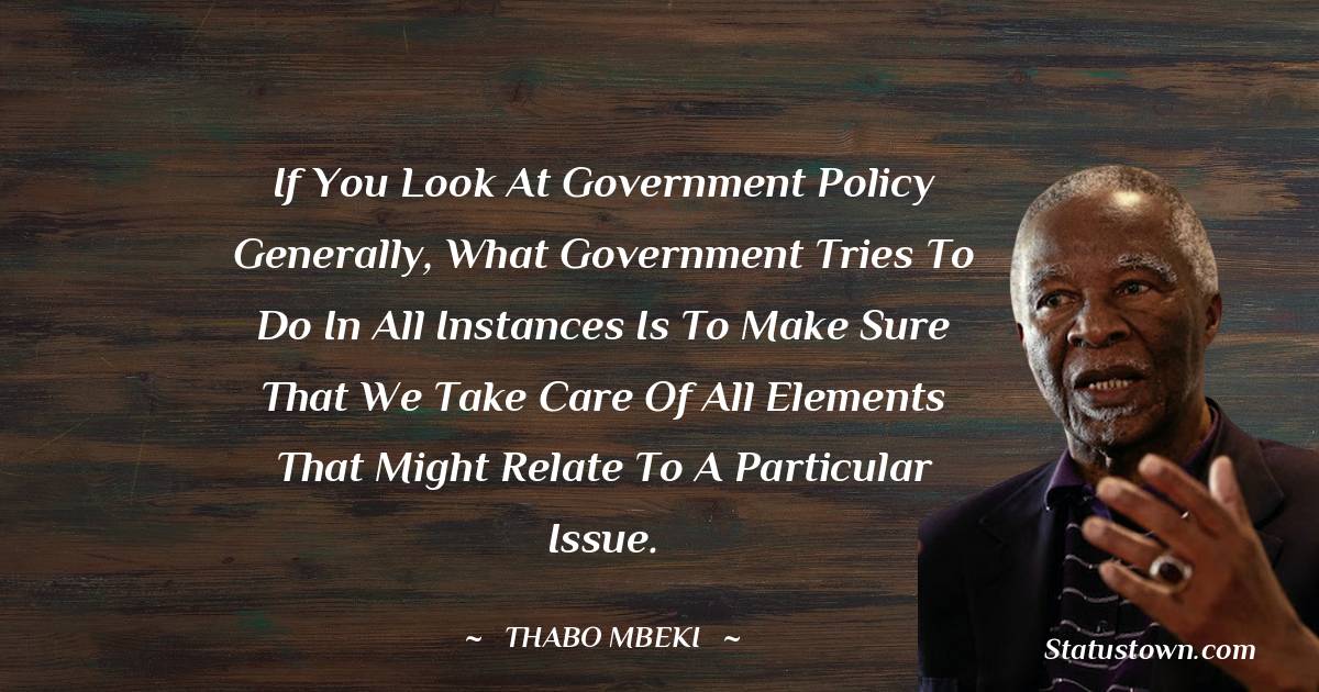 If you look at government policy generally, what government tries to do in all instances is to make sure that we take care of all elements that might relate to a particular issue. - Thabo Mbeki quotes