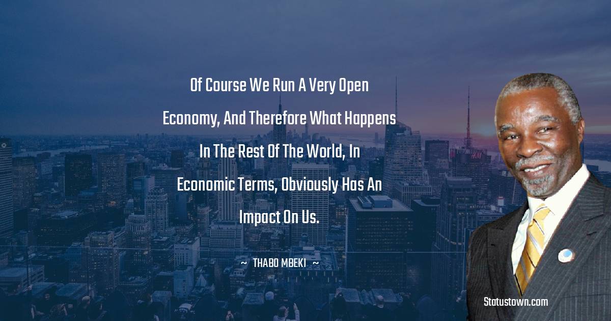 Of course we run a very open economy, and therefore what happens in the rest of the world, in economic terms, obviously has an impact on us. - Thabo Mbeki quotes
