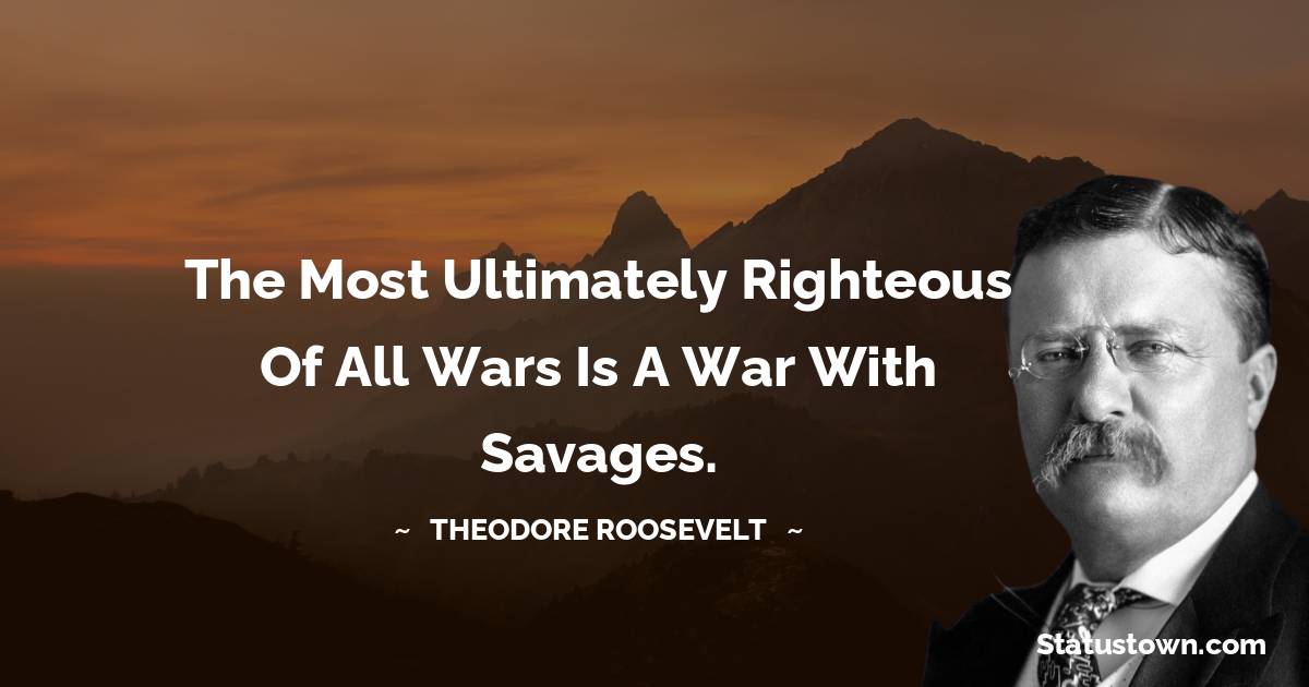Theodore Roosevelt Quotes - The most ultimately righteous of all wars is a war with savages.