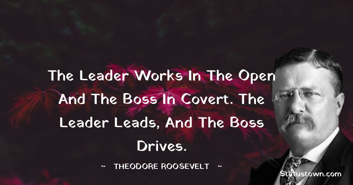 Theodore Roosevelt Quotes - The leader works in the open and the boss in covert. The leader leads, and the boss drives.