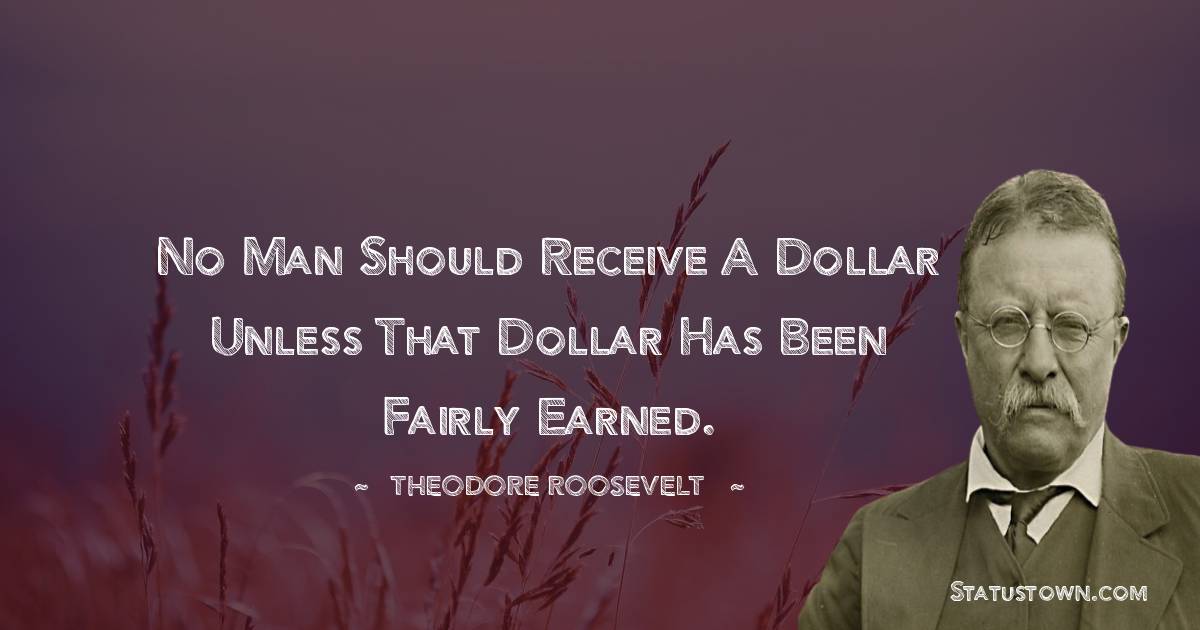 Theodore Roosevelt Quotes - No man should receive a dollar unless that dollar has been fairly earned.