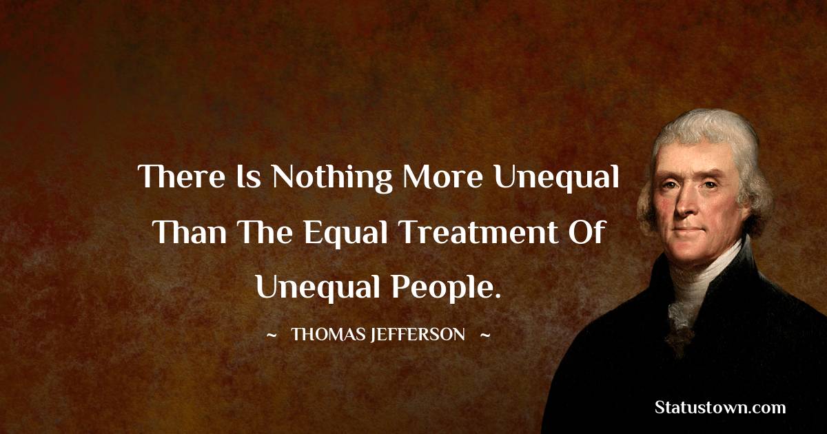There is nothing more unequal than the equal treatment of unequal people. -  Thomas Jefferson quotes