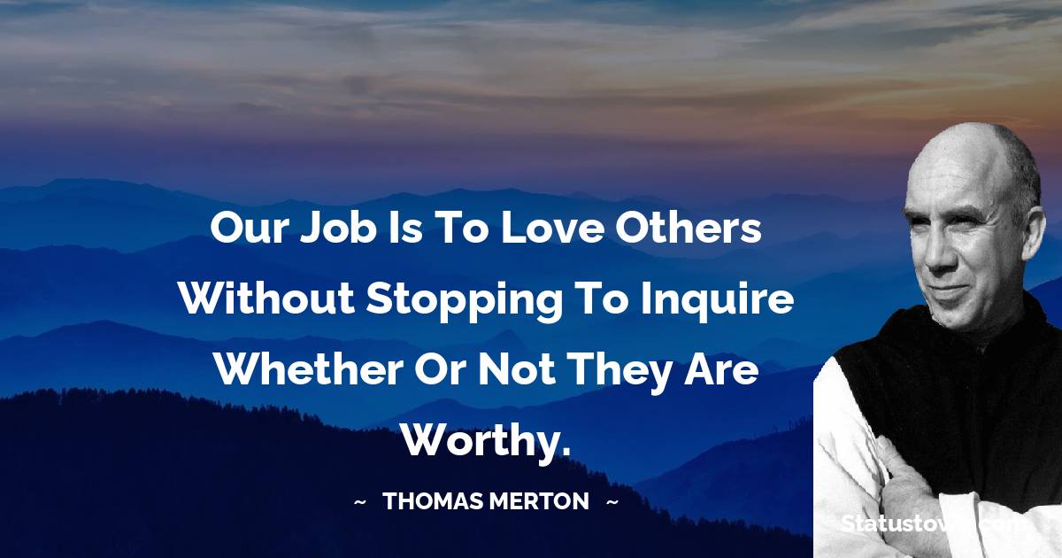 Our job is to love others without stopping to inquire whether or not they are worthy. - Thomas Merton quotes