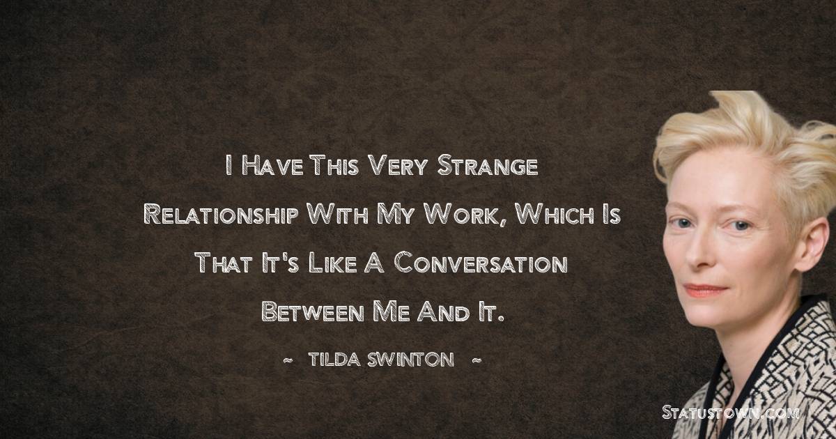 I have this very strange relationship with my work, which is that it's like a conversation between me and it. - Tilda Swinton quotes