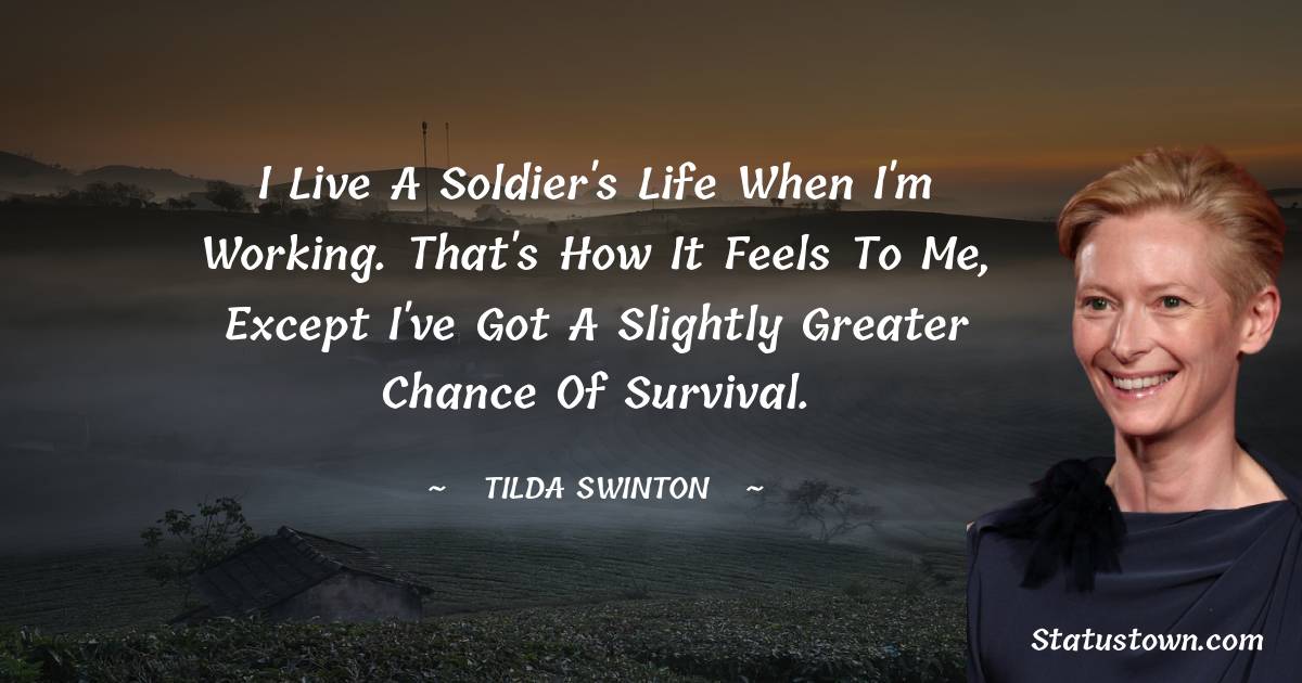 I live a soldier's life when I'm working. That's how it feels to me, except I've got a slightly greater chance of survival.