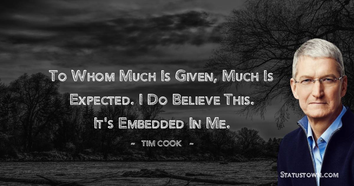 To whom much is given, much is expected. I do believe this. It's embedded in me. - Tim Cook quotes